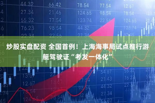 炒股实盘配资 全国首例！上海海事局试点推行游艇驾驶证“考发一体化”