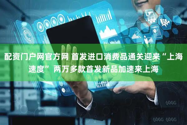 配资门户网官方网 首发进口消费品通关迎来“上海速度” 两万多款首发新品加速来上海