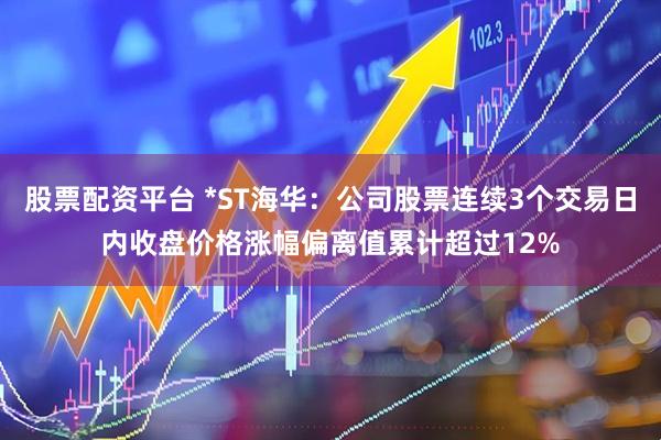 股票配资平台 *ST海华：公司股票连续3个交易日内收盘价格涨幅偏离值累计超过12%