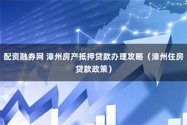 配资融券网 漳州房产抵押贷款办理攻略（漳州住房贷款政策）