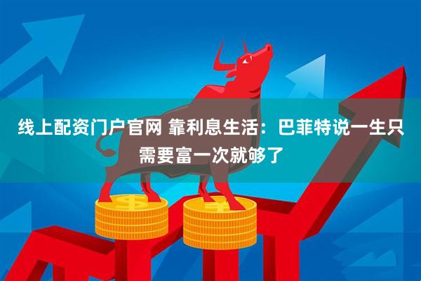 线上配资门户官网 靠利息生活：巴菲特说一生只需要富一次就够了
