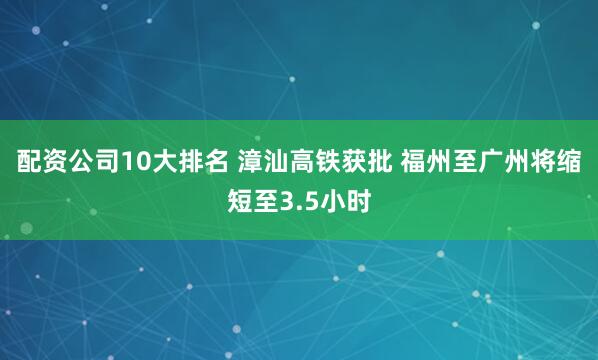 配资公司10大排名 漳汕高铁获批 福州至广州将缩短至3.5小时
