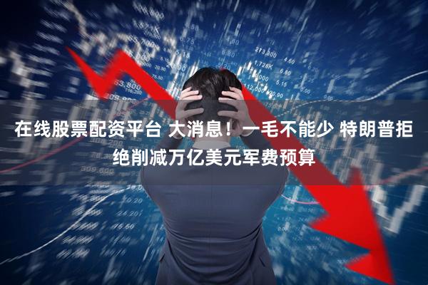在线股票配资平台 大消息！一毛不能少 特朗普拒绝削减万亿美元军费预算