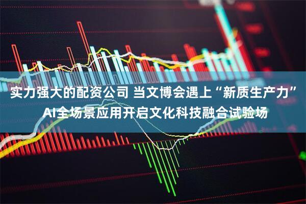 实力强大的配资公司 当文博会遇上“新质生产力” AI全场景应用开启文化科技融合试验场