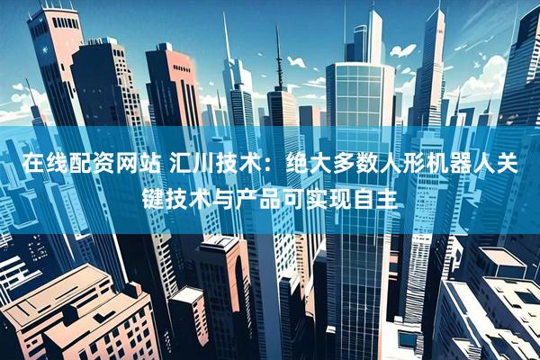 在线配资网站 汇川技术：绝大多数人形机器人关键技术与产品可实现自主