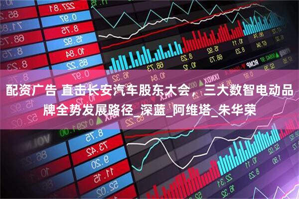 配资广告 直击长安汽车股东大会，三大数智电动品牌全势发展路径_深蓝_阿维塔_朱华荣