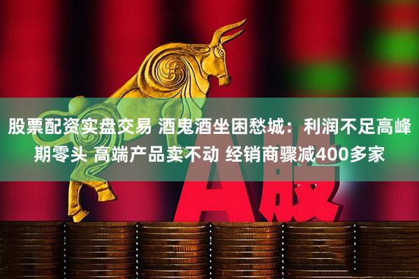 股票配资实盘交易 酒鬼酒坐困愁城：利润不足高峰期零头 高端产品卖不动 经销商骤减400多家