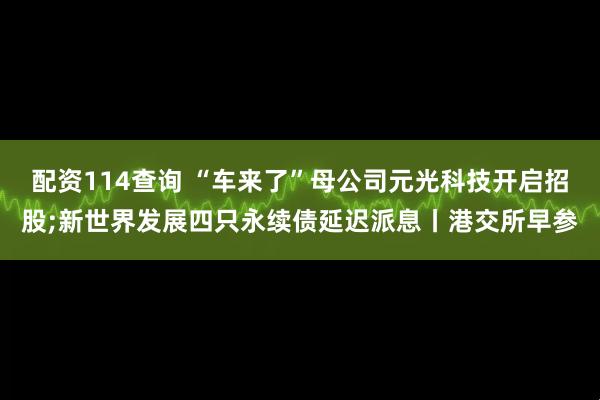 配资114查询 “车来了”母公司元光科技开启招股;新世界发展四只永续债延迟派息丨港交所早参