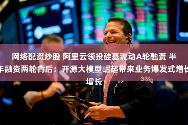 网络配资炒股 阿里云领投硅基流动A轮融资 半年融资两轮背后：开源大模型崛起带来业务爆发式增长