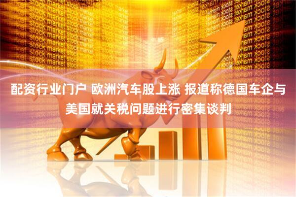 配资行业门户 欧洲汽车股上涨 报道称德国车企与美国就关税问题进行密集谈判