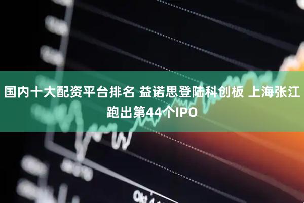 国内十大配资平台排名 益诺思登陆科创板 上海张江跑出第44个IPO