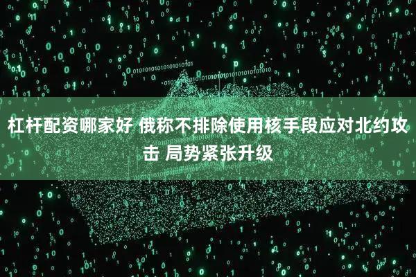 杠杆配资哪家好 俄称不排除使用核手段应对北约攻击 局势紧张升级
