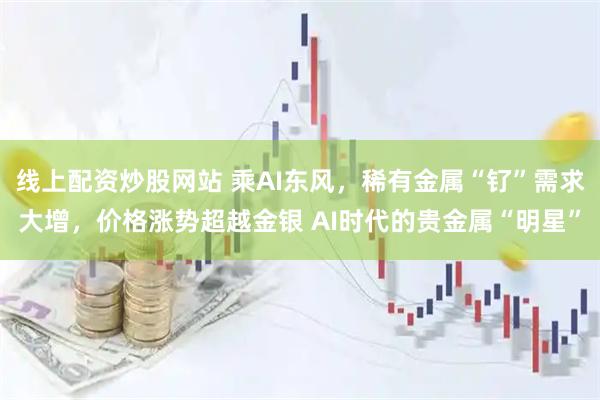 线上配资炒股网站 乘AI东风，稀有金属“钌”需求大增，价格涨势超越金银 AI时代的贵金属“明星”
