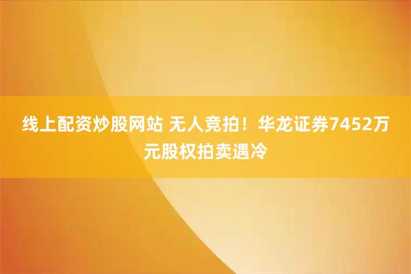 线上配资炒股网站 无人竞拍！华龙证券7452万元股权拍卖遇冷