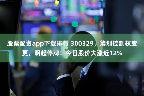 股票配资app下载排行 300329，筹划控制权变更，明起停牌！今日股价大涨近12%