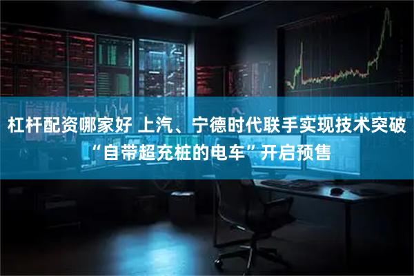 杠杆配资哪家好 上汽、宁德时代联手实现技术突破 “自带超充桩的电车”开启预售