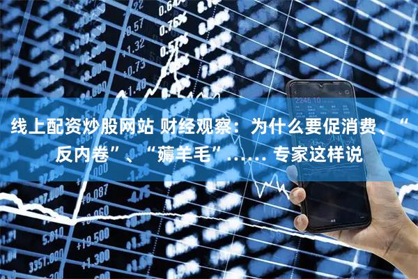 线上配资炒股网站 财经观察：为什么要促消费、“反内卷”、“薅羊毛”…… 专家这样说