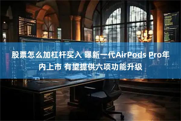 股票怎么加杠杆买入 曝新一代AirPods Pro年内上市 有望提供六项功能升级